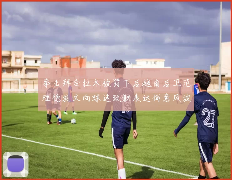 拳击拜合拉木被罚下后越南后卫范理德发文向球迷致歉表达悔意风波